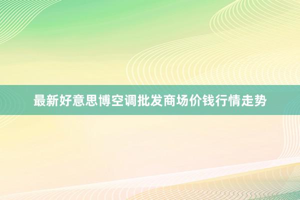 最新好意思博空调批发商场价钱行情走势