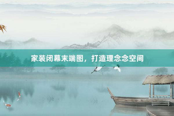 家装闭幕末端图,打造理念念空间